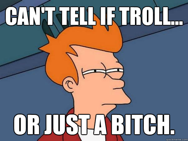 Can't tell if troll... Or just a bitch.  Futurama Fry