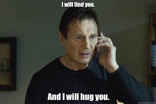 I will find you. And I will hug you.  Liam Neeson Phone Call