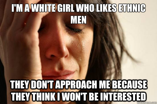 I'm a white girl who likes ethnic men they don't approach me because they think i won't be interested  First World Problems