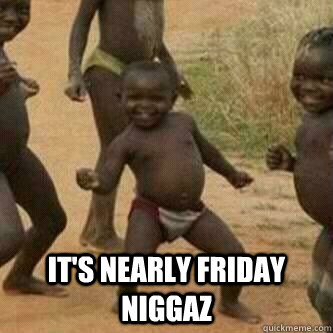  IT'S NEARLY FRIDAY NIGGAZ  Its friday niggas