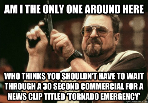 Am I the only one around here Who thinks you shouldn't have to wait through a 30 second commercial for a news clip titled 'Tornado Emergency' - Am I the only one around here Who thinks you shouldn't have to wait through a 30 second commercial for a news clip titled 'Tornado Emergency'  Am I the only one