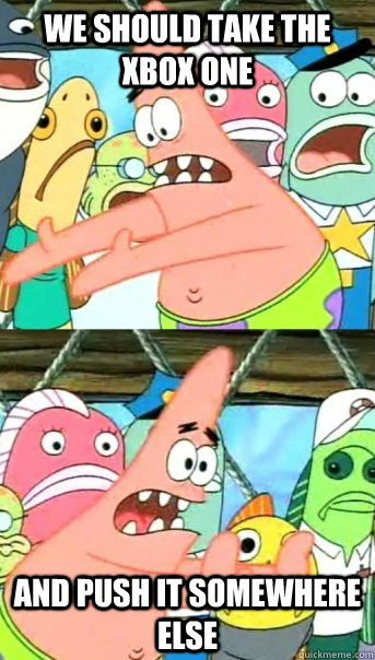 we should take the xbox one and push it somewhere else  Push it somewhere else Patrick