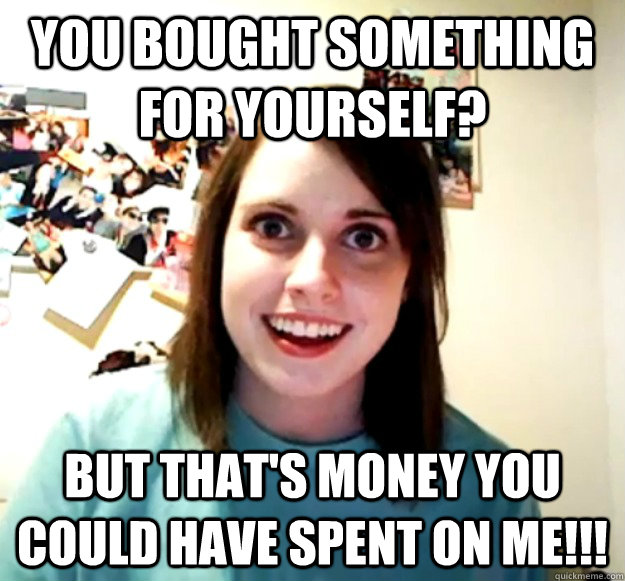 you bought something for yourself? but that's money you could have spent on me!!!  Overly Attached Girlfriend