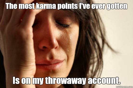 The most karma points I've ever gotten Is on my throwaway account.   First World Problems