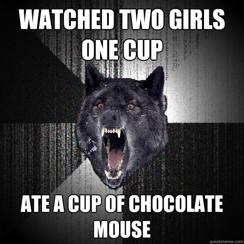 watched two girls one cup ate a cup of chocolate mouse  Insanity Wolf