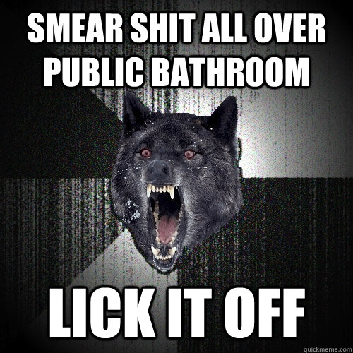 smear shit all over public bathroom lick it off  Insanity Wolf