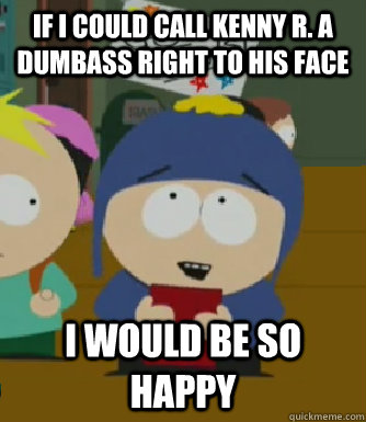 If I could call kenny R. a dumbass right to his face I would be so happy  Craig - I would be so happy