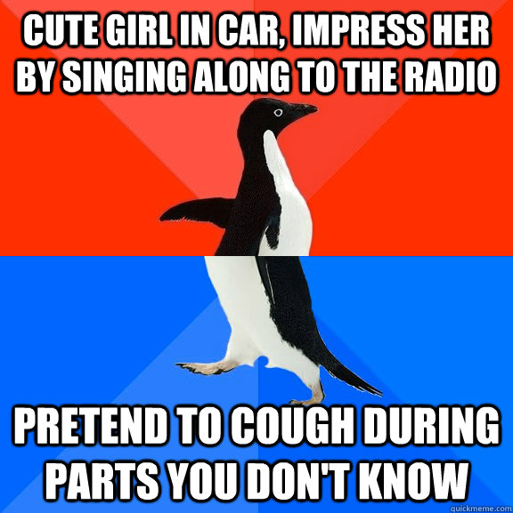 Cute girl in car, impress her by singing along to the radio Pretend to cough during parts you don't know  Socially Awesome Awkward Penguin