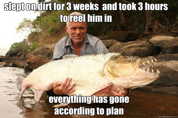 slept on dirt for 3 weeks  and took 3 hours 
to reel him in everything has gone 
according to plan  Jeremy Wade One-Ups You