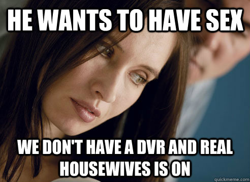 He wants to have sex We don't have a DVR and Real Housewives is on  First World Relationship Problems