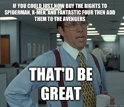 If you could just now buy the rights to Spiderman, X-men, and Fantastic Four then add them to the Avengers
 That'd be great  Bill Lumbergh