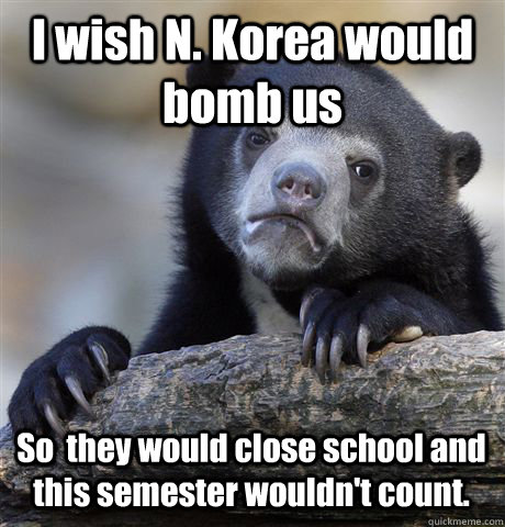 I wish N. Korea would bomb us So  they would close school and this semester wouldn't count.   Confession Bear