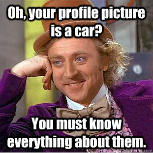 Oh, your profile picture is a car? You must know everything about them.  Creepy Wonka