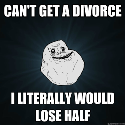 Can't get a divorce I literally would lose half
  Forever Alone