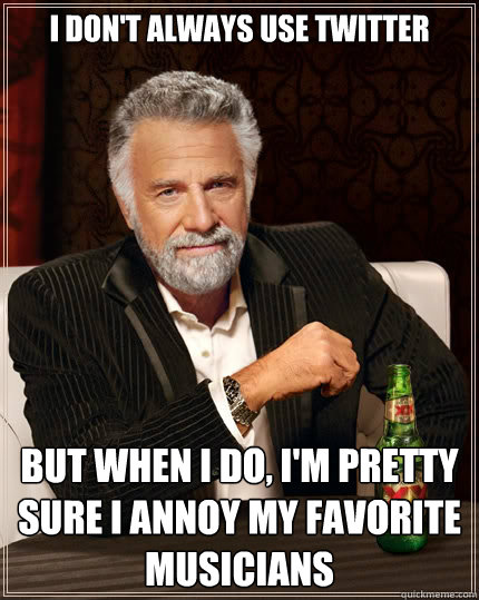 I don't always use twitter But when I do, I'm pretty sure I annoy my favorite musicians  The Most Interesting Man In The World