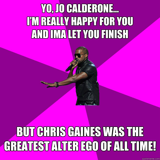 Yo, Jo Calderone...
I’m really happy for you
and ima let you finish
 But Chris Gaines was the greatest alter ego of all time!
 - Yo, Jo Calderone...
I’m really happy for you
and ima let you finish
 But Chris Gaines was the greatest alter ego of all time!
  Polite Kanye