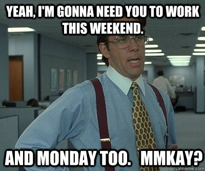 And Monday too.   mmkay? Yeah, I'm gonna need you to work this weekend.  Office Space work this weekend