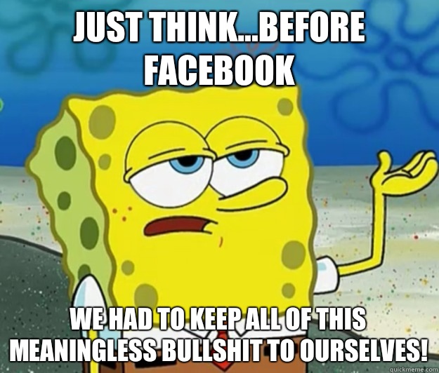 Just think...before Facebook We had to keep all of this meaningless bullshit to ourselves!  Tough Spongebob