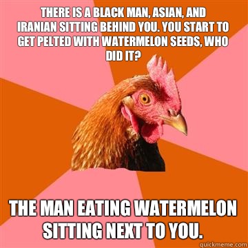 There is a black man, Asian, and
Iranian sitting behind you. You start to get pelted with watermelon seeds, who did it? The man eating watermelon sitting next to you.  Anti-Joke Chicken