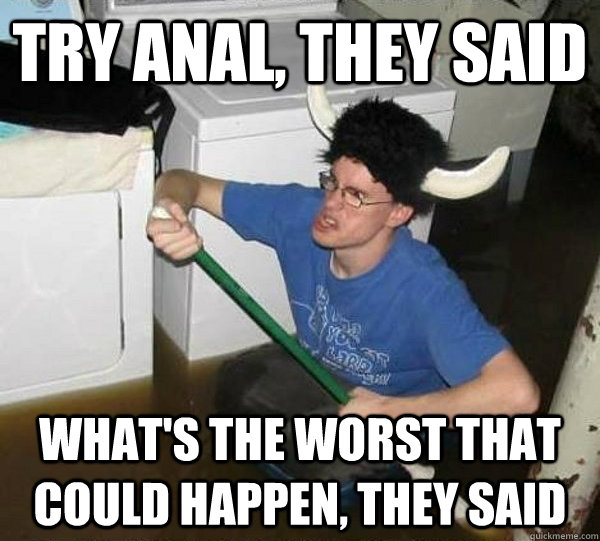 Try anal, they said what's the worst that could happen, they said  They said