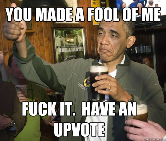 YOU MADE A FOOL OF ME Fuck it.  Have an upvote  Upvoting Obama