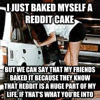 i just baked myself a reddit cake but we can say that my friends baked it because they know that reddit is a huge part of my life, if that's what you're into  Straight Hooker