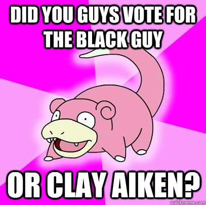 Did you guys vote for the black guy or clay aiken?  Slowpoke