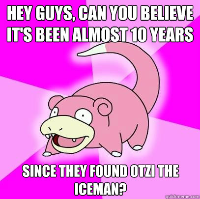 hey guys, can you believe it's been almost 10 years since they found otzi the iceman?  Slowpoke