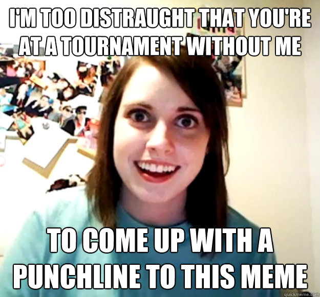 I'm too distraught that you're at a tournament without me to come up with a punchline to this meme  Overly Attached Girlfriend
