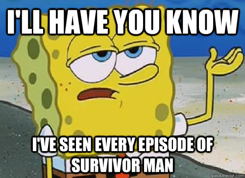 I'LL HAVE YOU KNOW  I'VE SEEN EVERY EPISODE OF SURVIVOR MAN  ILL HAVE YOU KNOW