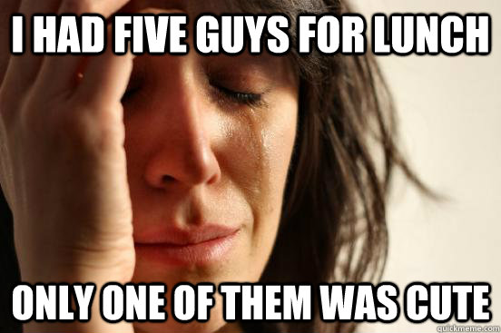 i had five guys for lunch only one of them was cute  First World Problems