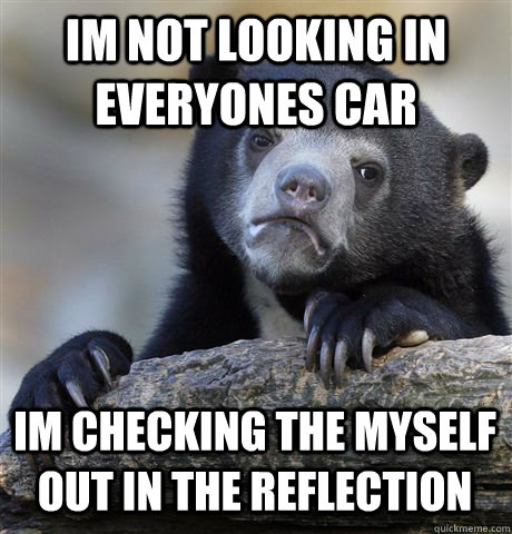 Im not looking in everyones car Im checking the myself out in the reflection  Confession Bear