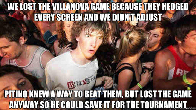 We lost the Villanova game because they hedged every screen and we didn't adjust Pitino knew a way to beat them, but lost the game anyway so he could save it for the tournament  Sudden Clarity Clarence