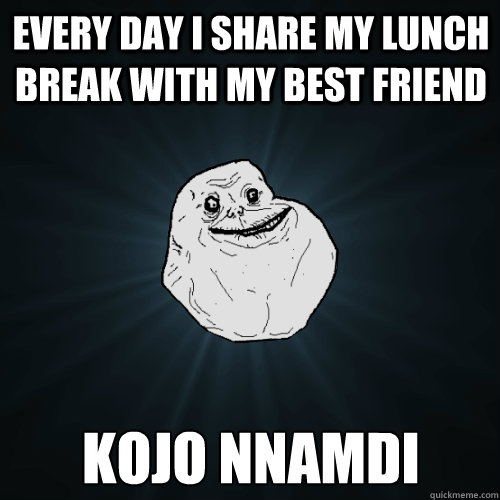 Every day i share my lunch break with my best friend Kojo Nnamdi  Forever Alone
