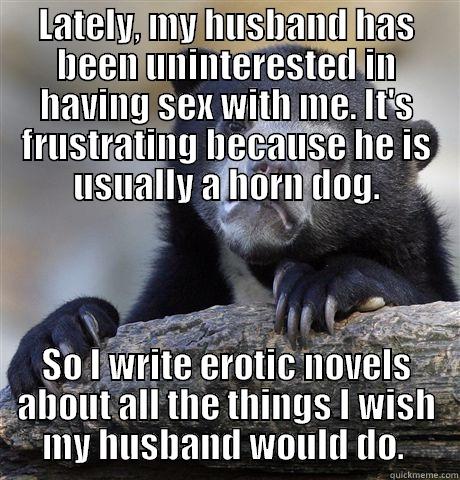 LATELY, MY HUSBAND HAS BEEN UNINTERESTED IN HAVING SEX WITH ME. IT'S FRUSTRATING BECAUSE HE IS USUALLY A HORN DOG. SO I WRITE EROTIC NOVELS ABOUT ALL THE THINGS I WISH MY HUSBAND WOULD DO.  Confession Bear