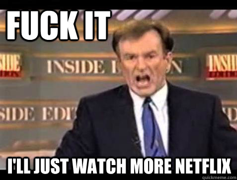FUCK IT I'll just watch more netflix  Fuck it