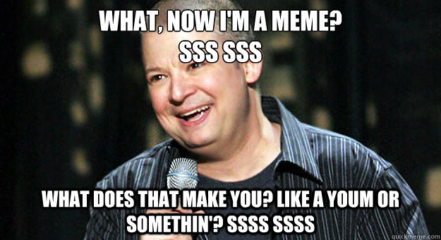 What, Now I'm a meme? 
sss sss What does that make you? like A youm or somethin'? ssss ssss  