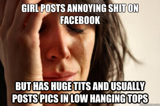 Girl posts annoying shit on facebook but has huge tits and usually posts pics in low hanging tops - Girl posts annoying shit on facebook but has huge tits and usually posts pics in low hanging tops  First World Problems