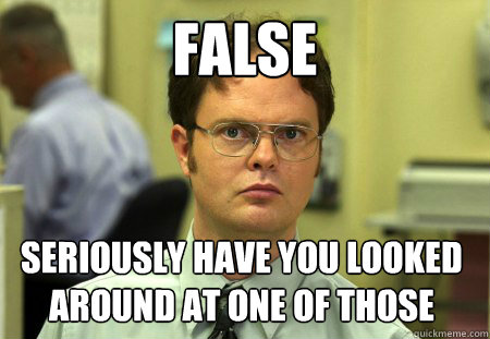 FALSE SERIOUSLY HAVE YOU LOOKED AROUND AT ONE OF THOSE  Dwight