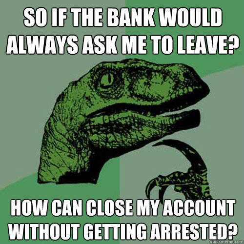 So if the bank would always ask me to leave? How can close my account without getting arrested? - So if the bank would always ask me to leave? How can close my account without getting arrested?  Philosoraptor