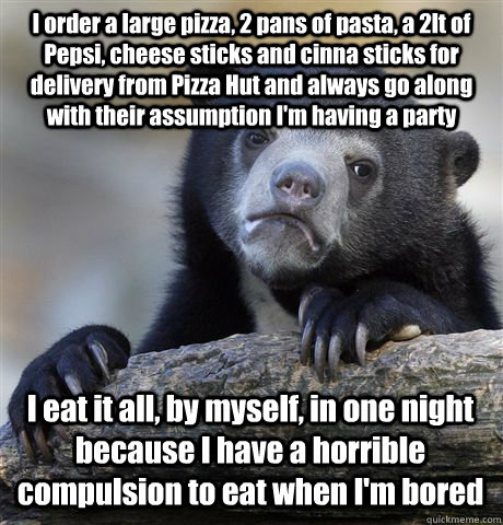 I order a large pizza, 2 pans of pasta, a 2lt of Pepsi, cheese sticks and cinna sticks for delivery from Pizza Hut and always go along with their assumption I'm having a party I eat it all, by myself, in one night because I have a horrible compulsion to e  Confession Bear