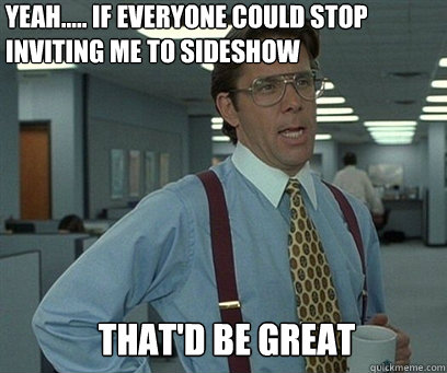 Yeah..... If everyone could stop inviting me to sideshow That'd be great - Yeah..... If everyone could stop inviting me to sideshow That'd be great  YEah