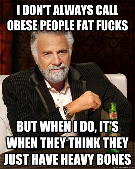 i don't always call obese people fat fucks but when i do, it's when they think they just have heavy bones  The Most Interesting Man In The World