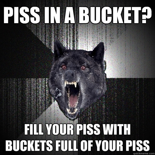 Piss in a bucket? fill your piss with buckets full of your piss  Insanity Wolf
