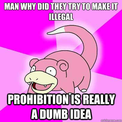 Man why did they try to make it illegal Prohibition is really a dumb idea  Slowpoke