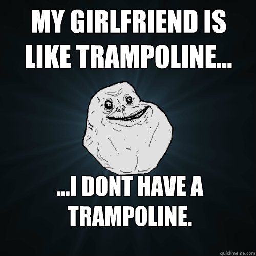 My girlfriend is like trampoline... ...I dont have a trampoline.  Forever Alone