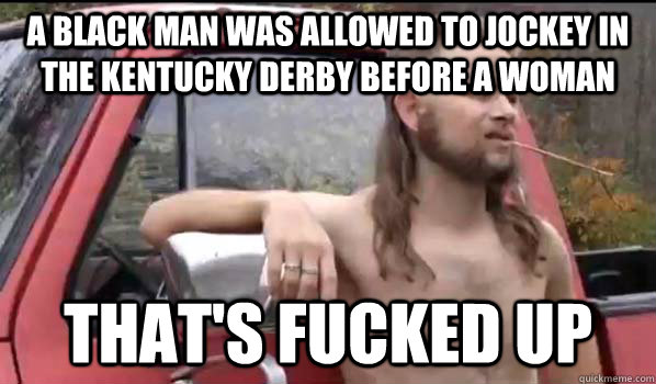 a black man was allowed to jockey in the Kentucky derby before a woman that's fucked up  Almost Politically Correct Redneck