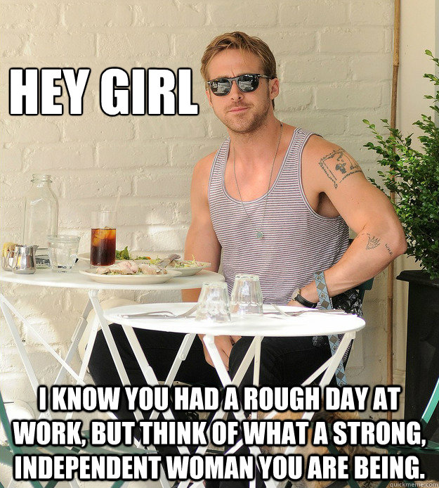 HEY GIRL I KNOW YOU HAD A ROUGH DAY AT WORK, BUT THINK OF WHAT A STRONG, INDEPENDENT WOMAN YOU ARE BEING. - HEY GIRL I KNOW YOU HAD A ROUGH DAY AT WORK, BUT THINK OF WHAT A STRONG, INDEPENDENT WOMAN YOU ARE BEING.  Vegan Queer Feminist Ryan Gosling