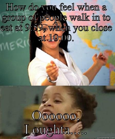 Go away!! - HOW DO YOU FEEL WHEN A GROUP OF PEOPLE WALK IN TO EAT AT 9:59, WHEN YOU CLOSE AT 10:00. OOOOOO, I OUGHTA..... No she aint!