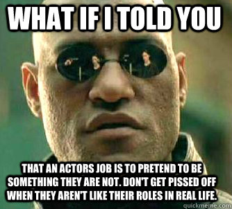 what if i told you that an actors job is to pretend to be something they are not. don't get pissed off when they aren't like their roles in real life.  Matrix Morpheus